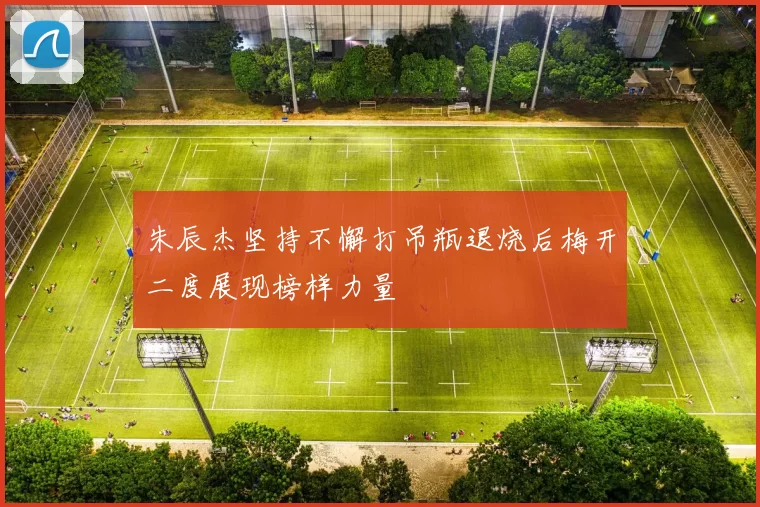 朱辰杰坚持不懈打吊瓶退烧后梅开二度展现榜样力量
