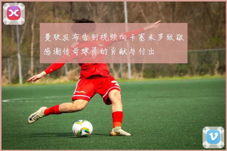 曼联发布告别视频向卡塞米罗致敬感谢传奇球员的贡献与付出