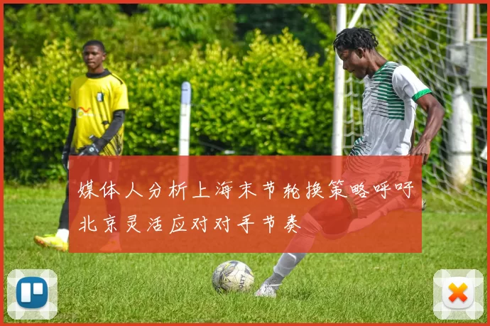 媒体人分析上海末节轮换策略呼吁北京灵活应对对手节奏