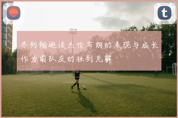 乔约翰逊谈杰伦布朗的表现与成长作为前队友的独到见解