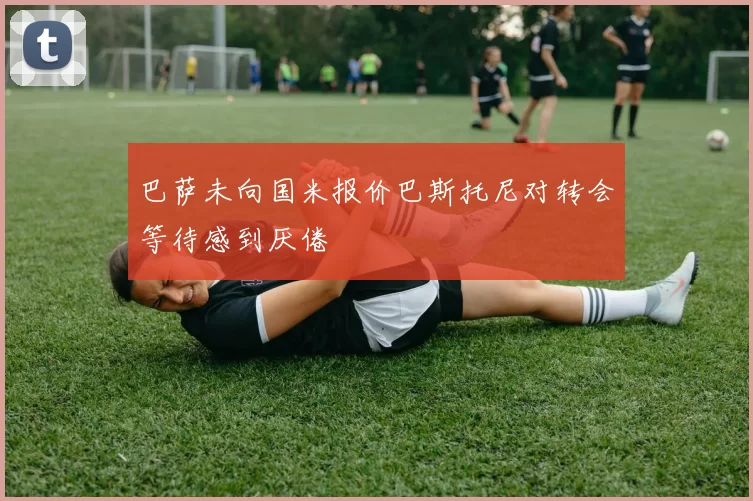 巴萨未向国米报价巴斯托尼对转会等待感到厌倦
