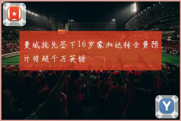 曼城抢先签下16岁蒙加达转会费预计将超千万英镑