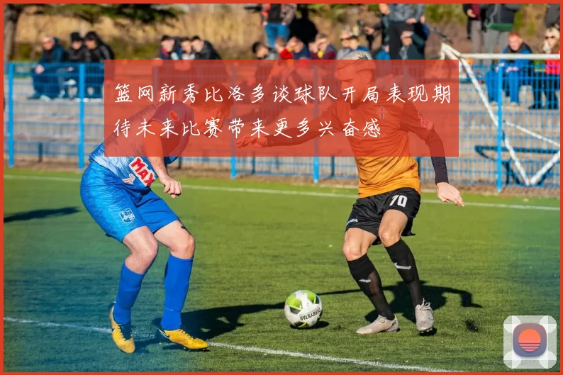 篮网新秀比洛多谈球队开局表现期待未来比赛带来更多兴奋感