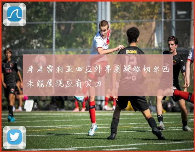 库库雷利亚回应外界质疑称切尔西未能展现应有实力
