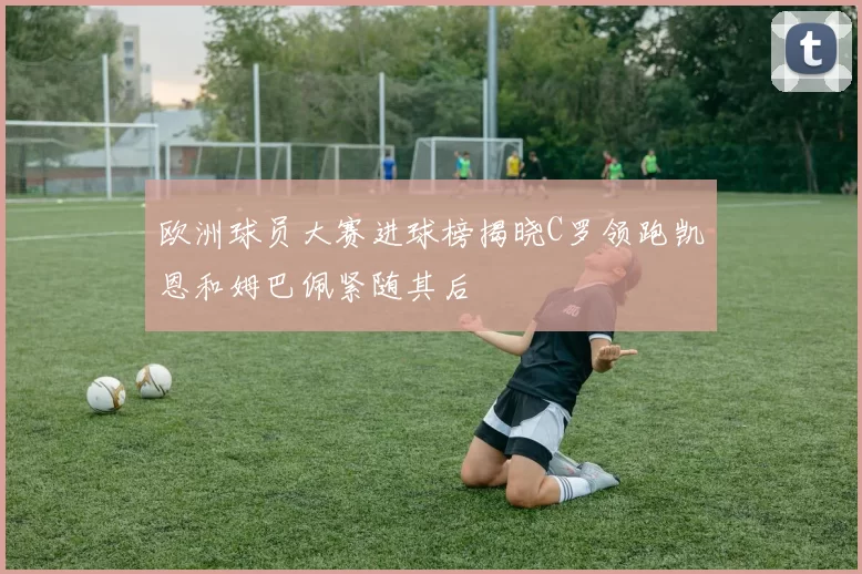 欧洲球员大赛进球榜揭晓C罗领跑凯恩和姆巴佩紧随其后