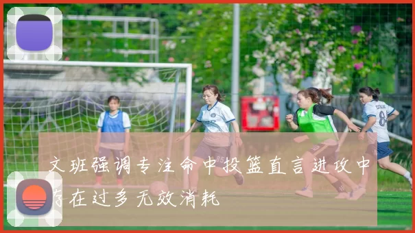 文班强调专注命中投篮直言进攻中存在过多无效消耗