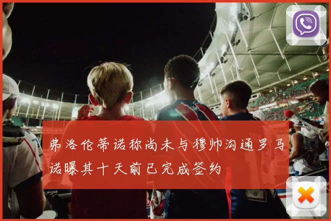 弗洛伦蒂诺称尚未与穆帅沟通罗马诺曝其十天前已完成签约